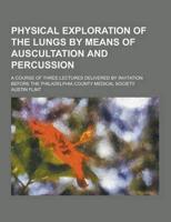 Physical Exploration of the Lungs by Means of Auscultation and Percussion; A Course of Three Lectures Delivered by Invitation Before the Philadelphia