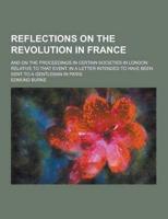 Reflections on the Revolution in France; And on the Proceedings in Certain Societies in London Relative to That Event. In a Letter Intended to Have Be