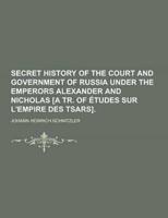 Secret History of the Court and Government of Russia Under the Emperors Alexander and Nicholas [A Tr. Of Etudes Sur L'Empire Des Tsars]