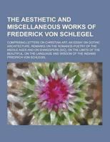 The Aesthetic and Miscellaneous Works of Frederick Von Schlegel; Comprising Letters on Christian Art, an Essay on Gothic Architecture, Remarks on The