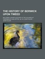 The History of Berwick Upon Tweed; Including a Short Account of the Villages of Tweedmouth and Spittal, &C. By John Fuller, ...