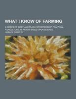 What I Know of Farming; A Series of Brief and Plain Expositions of Practical Agriculture as an Art Based Upon Science