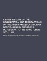 A Brief History of the Organization and Transactions of the American Association of Genito-Urinary Surgeons, October 16Th, 1886 to October 16Th, 191