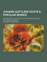 Johann Gottlieb Fichte's Popular Works; The Nature of the Scholar, the Vocation of Man, the Doctrine of Religion