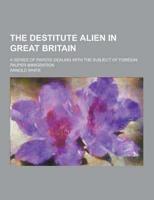 The Destitute Alien in Great Britain; A Series of Papers Dealing With the Subject of Foreign Pauper Immigration