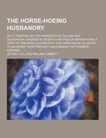 The Horse-Hoeing Husbandry; Or, a Treatise on the Principles of Tillage and Vegetation, Wherein Is Taught a Method of Introducing a Sort of Vineyard C