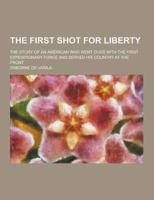 The First Shot for Liberty; The Story of an American Who Went Over With the First Expeditionary Force and Served His Country at the Front