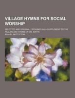 Village Hymns for Social Worship; Selected and Original; Designed as a Supplement to the Psalms and Hymns of Dr. Watts