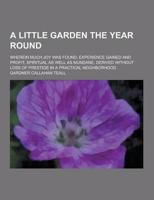 A Little Garden the Year Round; Wherein Much Joy Was Found, Experience Gained and Profit, Spiritual as Well as Mundane, Derived Without Loss of Pres