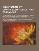 Government by Commissions Illegal and Pernicious; The Nature and Effects of All Commissions of Inquiry and Other Crown-Appointed Commissions