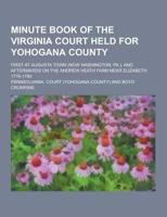 Minute Book of the Virginia Court Held for Yohogana County; First at Augusta Town (Now Washington, Pa.), and Afterwards on the Andrew Heath Farm Near