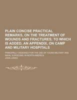 Plain Concise Practical Remarks, on the Treatment of Wounds and Fractures; Principally Designed for the Use of Young Military and Naval Surgeons, in N