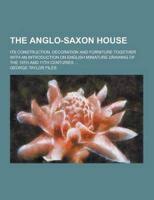 The Anglo-Saxon House; Its Construction, Decoration and Furniture Together With an Introduction on English Miniature Drawing of the 10th and 11th Cent