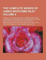 The Complete Works of James Whitcomb Riley; In Which the Poems, Including a Number Heretofore Unpublished, Are Arranged in the Order in Which They Wer