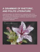 A Grammar of Rhetoric, and Polite Literature; Comprehending the Principles of Language and Style ... With Rules, for the Study of Composition and El
