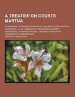 A Treatise on Courts Martial; Containing, I. Remarks on Martial Law, and Courts Martial in General. II. The Manner of Proceeding Against Offenders.