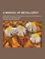 A Manual of Metallurgy; More Particularly of the Precious Metals, Including the Methods of Assaying Them