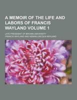 A Memoir of the Life and Labors of Francis Wayland; Late President of Brown University Volume 1