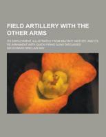 Field Artillery With the Other Arms; Its Employment, Illustrated from Military History, and Its Re-Armament With Quick-Firing Guns Discussed