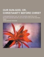 Our Sun-God, Or, Christianity Before Christ; A Demonstration That, as the Fathers Admitted, Our Religion Existed Before Our Era and Even in Pre-Histor