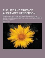 The Life and Times of Alexander Henderson; Giving a History of the Second Reformation of the Church of Scotland, and of the Covenanters, During the Re
