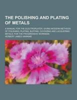 The Polishing and Plating of Metals; A Manual for the Electroplater, Giving Modern Methods of Polishing, Plating, Buffing, Oxydizing and Lacquering Me