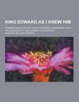 King Edward as I Knew Him; Reminiscences of Five Years Personal Attendance Upon His Late Majesty King Edward the Seventh