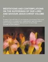 Meditations and Contemplations on the Sufferings of Our Lord and Saviour Jesus Christ; In Which the History of the Passion, as Given by the Four Evang