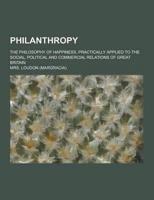 Philanthropy; The Philosophy of Happiness, Practically Applied to the Social, Political and Commercial Relations of Great Britain