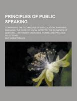 Principles of Public Speaking; Comprising the Techniques of Articulation, Phrasing, Emphasis; The Cure of Vocal Defects; The Elements of Gesture ... W