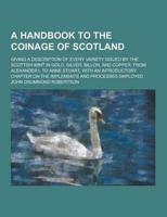 A Handbook to the Coinage of Scotland; Giving a Description of Every Variety Issued by the Scottish Mint in Gold, Silver, Billon, and Copper, from A