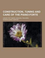 Construction, Tuning and Care of the Piano-Forte; A Book for Tuners, Dealers, Teachers