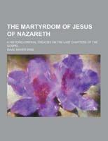 The Martyrdom of Jesus of Nazareth; A Historic-Critical Treatise on the Last Chapters of the Gospel
