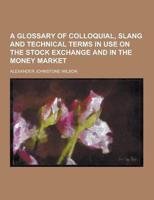 A Glossary of Colloquial, Slang and Technical Terms in Use on the Stock Exchange and in the Money Market