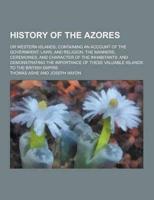 History of the Azores; Or Western Islands; Containing an Account of the Government, Laws, and Religion, the Manners, Ceremonies, and Character of The