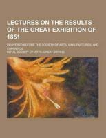 Lectures on the Results of the Great Exhibition of 1851; Delivered Before the Society of Arts, Manufactures, and Commerce