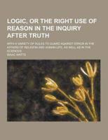 Logic, or the Right Use of Reason in the Inquiry After Truth; With a Variety of Rules to Guard Against Error in the Affairs of Religion and Human Life