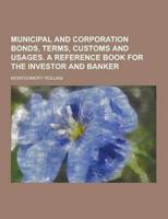 Municipal and Corporation Bonds, Terms, Customs and Usages. A Reference Book for the Investor and Banker