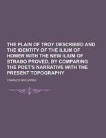 The Plain of Troy Described and the Identity of the Ilium of Homer With the New Ilium of Strabo Proved, by Comparing the Poet's Narrative With the Pre