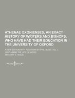 Athenae Oxonienses, an Exact History of Writers and Bishops, Who Have Had Their Education in the University of Oxford; A New Edition With Additions By