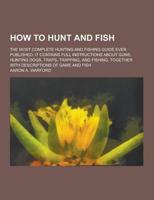 How to Hunt and Fish; The Most Complete Hunting and Fishing Guide Ever Published. It Contains Full Instructions About Guns, Hunting Dogs, Traps, Trapp