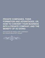 Private Companies, Their Formation and Advantages, Or, How to Convert Your Business Into a Private Company, and the Benefit of So Doing; With Notes On