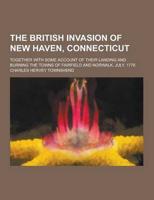 The British Invasion of New Haven, Connecticut; Together With Some Account of Their Landing and Burning the Towns of Fairfield and Norwalk, July, 1779