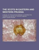 The Scots in Eastern and Western Prussia; A Sequel to the Scots in Germany, a Contribution Towards the History of the Scot Abroad