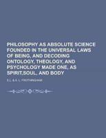 Philosophy as Absolute Science Founded in the Universal Laws of Being, and Decoding Ontology, Theology, and Psychology Made One, as Spirit, Soul, And