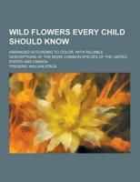 Wild Flowers Every Child Should Know; Arranged According to Color, With Reliable Descriptions of the More Common Species of the United States and Cana