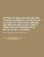 Letters of Abelard and Heloise. To Which Is Prefix'd, a Particular Account of Their Lives, Amours, and Misfortunes, Extr. Chiefly from [The Dictionnai