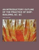 An Introductory Outline of the Practice of Ship-Building, &C. &C