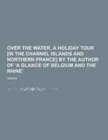 Over the Water, a Holiday Tour [In the Channel Islands and Northern France] by the Author of 'A Glance of Belgium and the Rhine'