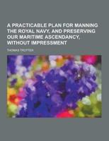 A Practicable Plan for Manning the Royal Navy, and Preserving Our Maritime Ascendancy, Without Impressment